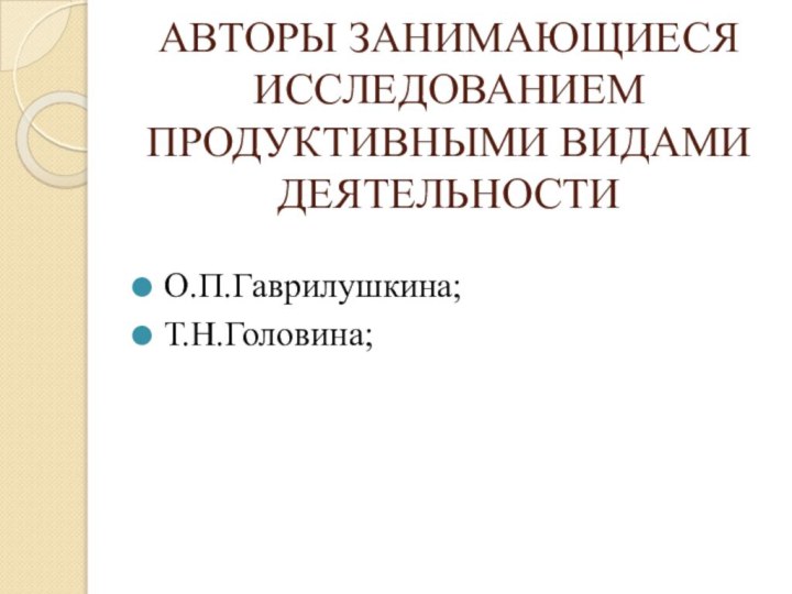 АВТОРЫ ЗАНИМАЮЩИЕСЯ ИССЛЕДОВАНИЕМ ПРОДУКТИВНЫМИ ВИДАМИ ДЕЯТЕЛЬНОСТИО.П.Гаврилушкина;Т.Н.Головина;