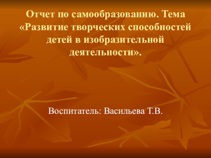 Отчет по самообразованию. Тема «Развитие творческих способностей детей в изобразительной деятельности».Воспитатель: Васильева Т.В.