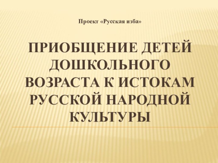 Приобщение детей дошкольного возраста к истокам русской народной культурыПроект «Русская изба»