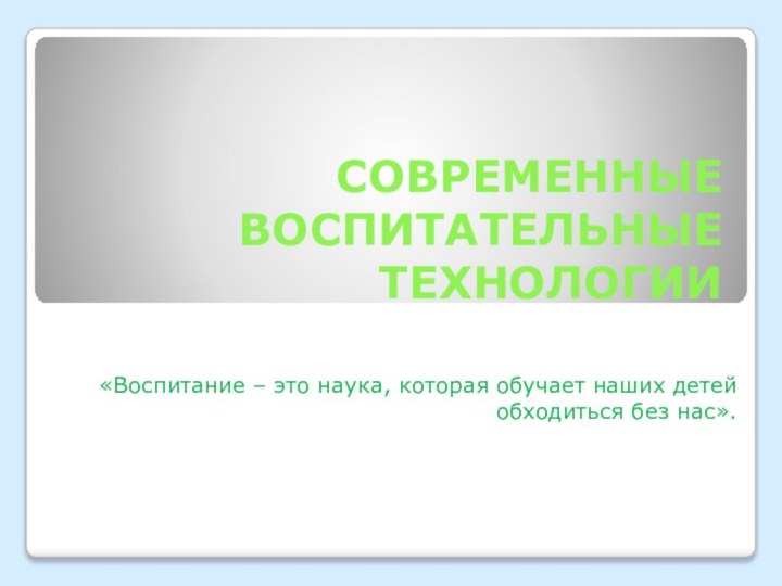 СОВРЕМЕННЫЕ ВОСПИТАТЕЛЬНЫЕ ТЕХНОЛОГИИ«Воспитание – это наука, которая обучает наших детей обходиться без нас».