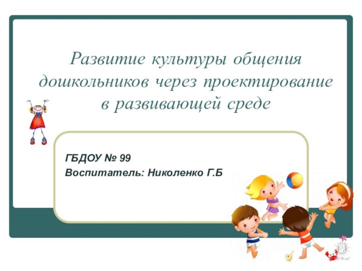 Развитие культуры общения дошкольников через проектирование в развивающей среде ГБДОУ № 99Воспитатель: Николенко Г.Б