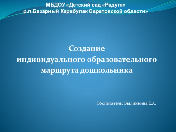 МБДОУ «Детский сад «Радуга» р.п.Базарный Карабулак Саратовской области» Создание индивидуального образовательного маршрута дошкольникаВоспитатель: Былинкина Е.А.