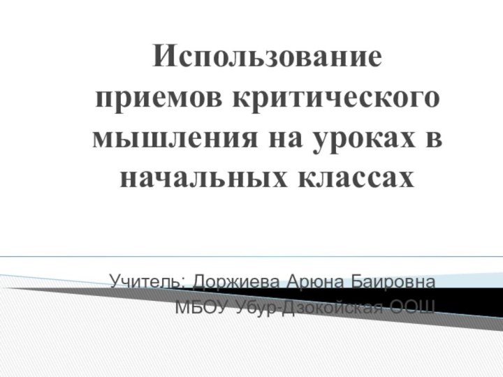 Использование  приемов критического мышления на уроках в начальных классах Учитель: Доржиева Арюна БаировнаМБОУ Убур-Дзокойская ООШ