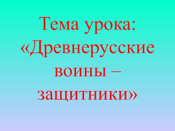 Тема урока: «Древнерусские воины – защитники»