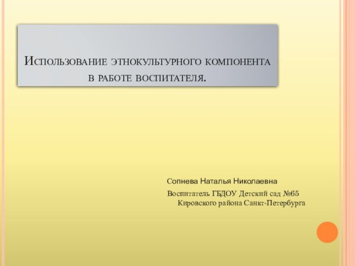 Сопнева Наталья НиколаевнаВоспитатель ГБДОУ Детский сад №65 Кировского района Санкт-Петербурга Использование этнокультурного компонента в работе воспитателя.