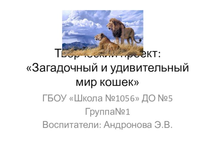 Творческий проект: «Загадочный и удивительный мир кошек»ГБОУ «Школа №1056» ДО №5Группа№1Воспитатели: Андронова Э.В.