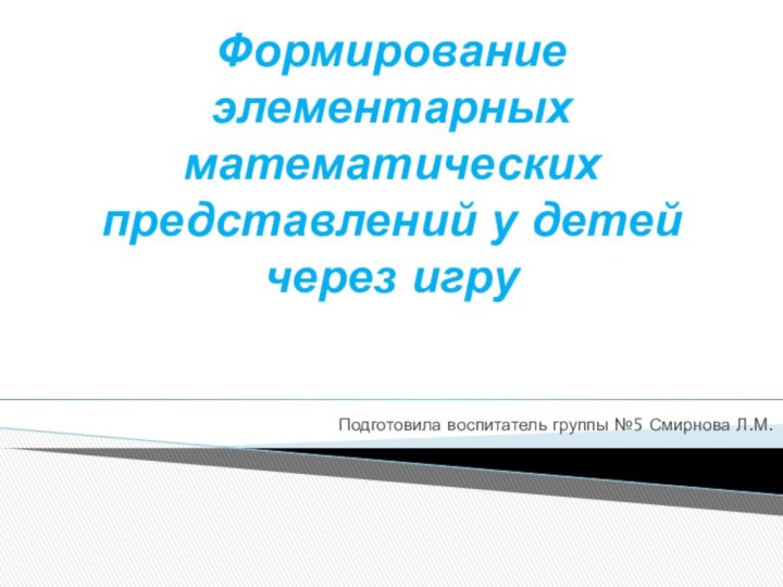 Формирование элементарных математических представлений у детей через игруПодготовила воспитатель группы №5 Смирнова Л.М.