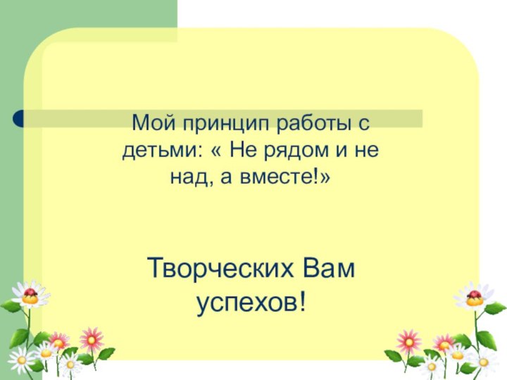 Мой принцип работы с детьми: « Не рядом и не над, а вместе!»Творческих Вам успехов!