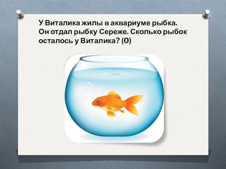 У Виталика жилы в аквариуме рыбка. Он отдал рыбку Сереже. Сколько рыбок осталось у Виталика? (0)
