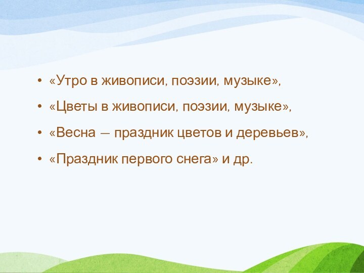 «Утро в живописи, поэзии, музыке»,«Цветы в живописи, поэзии, музыке»,«Весна — праздник цветов и деревьев»,«Праздник первого снега» и др.