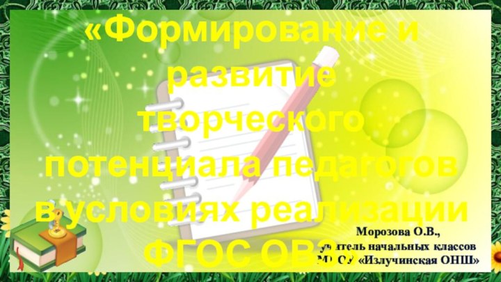 Морозова О.В.,учитель начальных классовМБОУ «Излучинская ОНШ» «Формирование и развитие творческого потенциала педагогов