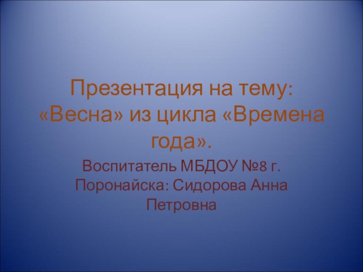 Презентация на тему: «Весна» из цикла «Времена года». Воспитатель МБДОУ №8 г.Поронайска: Сидорова Анна Петровна