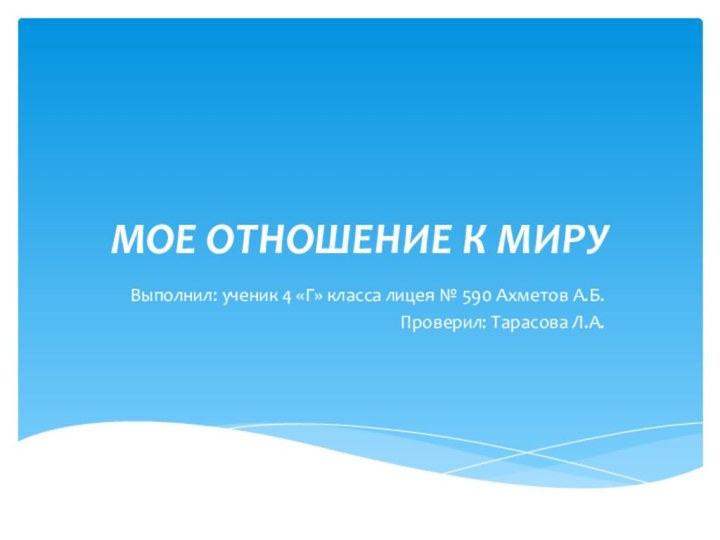 МОЕ ОТНОШЕНИЕ К МИРУВыполнил: ученик 4 «Г» класса лицея № 590 Ахметов А.Б.Проверил: Тарасова Л.А.