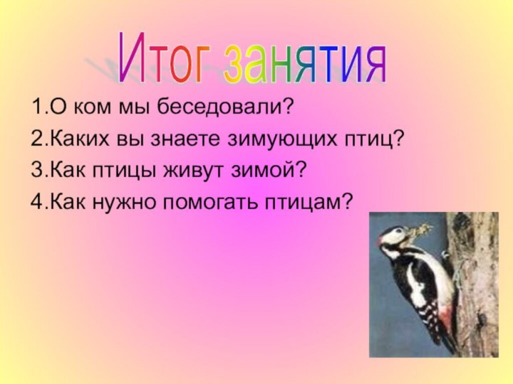 Итог занятия 1.О ком мы беседовали?2.Каких вы знаете зимующих птиц?3.Как птицы живут зимой?4.Как нужно помогать птицам?