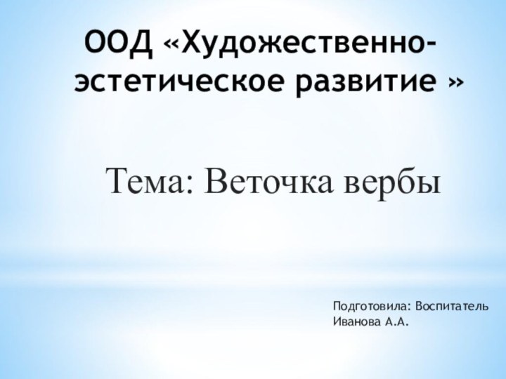 ООД «Художественно-эстетическое развитие »Тема: Веточка вербы Подготовила: Воспитатель Иванова А.А.