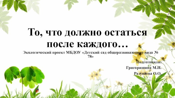 То, что должно остаться после каждого…Экологический проект МБДОУ «Детский сад общеразвивающего вида № 78»Подготовили:Григоришина М.Н.Разуваева О.О.