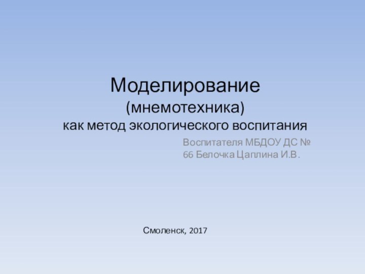 Моделирование  (мнемотехника) как метод экологического воспитания Воспитателя МБДОУ ДС № 66 Белочка Цаплина И.В.Смоленск, 2017