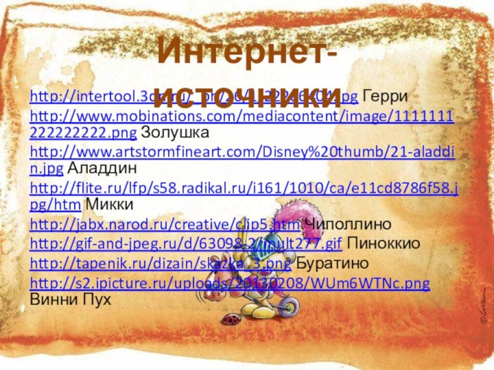 http://intertool.3dn.ru/_ph/26/1/22286404.jpg Герриhttp://www.mobinations.com/mediacontent/image/1111111222222222.png Золушкаhttp://www.artstormfineart.com/Disney%20thumb/21-aladdin.jpg Аладдинhttp://flite.ru/lfp/s58.radikal.ru/i161/1010/ca/e11cd8786f58.jpg/htm Миккиhttp://jabx.narod.ru/creative/clip5.htm Чиполлиноhttp://gif-and-jpeg.ru/d/63098-2/mult277.gif Пиноккиоhttp://tapenik.ru/dizain/skazka_3.png Буратиноhttp://s2.ipicture.ru/uploads/20130208/WUm6WTNc.png Винни ПухИнтернет-источники