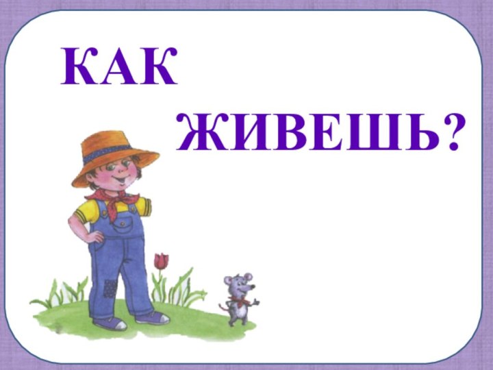 КАК      ЖИВЕШЬ?