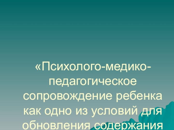 «Психолого-медико-педагогическое сопровождение ребенка как одно из условий для обновления содержания образования»