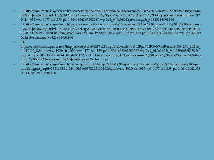 12.http://yandex.ru/images/search?viewport=wide&text=картинка%20мальвины%20из%20сказки%20%20на%20прозрачном%20фоне&img_url=http%3A%2F%2Fwww.proza.ru%2Fpics%2F2011%2F09%2F15%2F448.jpg&pos=0&uinfo=sw-1920-sh-1080-ww-1177-wh-559-pd-1.6041666269302368-wp-2x3_640x960&rpt=simage&_=142596440824613.http://yandex.ru/images/search?viewport=wide&text=картинка%20мальвины%20из%20сказки%20%20на%20прозрачном%20фоне&img_url=http%3A%2F%2Fimg0.liveinternet.ru%2Fimages%2Fattach%2Fc%2F10%2F109%2F249%2F109249678_84599095_buratino1.png&pos=4&uinfo=sw-1920-sh-1080-ww-1177-wh-559-pd-1.6041666269302368-wp-2x3_640x960&rpt=simage&_=142596440824614. http://yandex.ru/images/search?img_url=http%3A%2F%2Fimg-fotki.yandex.ru%2Fget%2F3009%2Finmira.39%2F0_3a21e_f1d40110_S&uinfo=sw-1920-sh-1080-ww-1177-wh-559-pd-1.6041666269302368-wp-2x3_640x960&_=1425966360389&suggest_reqid=88815338142441025460817287531515&viewport=wide&text=картинка%20Пьеро%20из%20сказки%20Буратино%20на%20прозрачном%20фоне&pos=3&rpt=simage 15.http://yandex.ru/images/search?text=картинка%20пьеро%20и%20карабаса%20барабаса%20из%20мультика%20буратино&suggest_reqid=88815338142441025468978235155202&uinfo=sw-1920-sh-1080-ww-1177-wh-559-pd-1.6041666269302368-wp-2x3_640x960