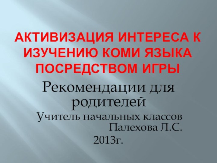 Активизация интереса к изучению коми языка посредством игрыРекомендации для родителейУчитель начальных классов Палехова Л.С.2013г.