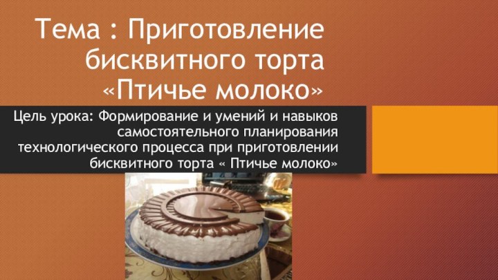 Тема : Приготовление бисквитного торта «Птичье молоко»Цель урока: Формирование и умений и