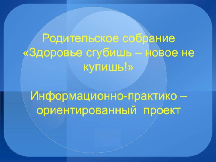 Родительское собрание «Здоровье сгубишь – новое не купишь!»  Информационно-практико – ориентированный проект