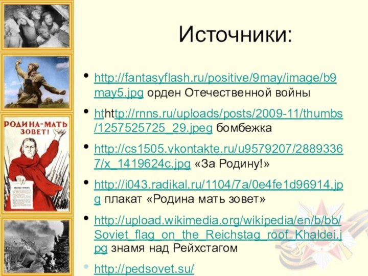 Источники:http://fantasyflash.ru/positive/9may/image/b9may5.jpg орден Отечественной войныhthttp://rnns.ru/uploads/posts/2009-11/thumbs/1257525725_29.jpeg бомбежкаhttp://cs1505.vkontakte.ru/u9579207/28893367/x_1419624c.jpg «За Родину!»http://i043.radikal.ru/1104/7a/0e4fe1d96914.jpg плакат «Родина мать зовет»http://upload.wikimedia.org/wikipedia/en/b/bb/Soviet_flag_on_the_Reichstag_roof_Khaldei.jpg знамя над Рейхстагомhttp://pedsovet.su/