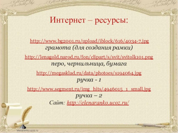 http://www.bg2001.ru/upload/iblock/616/4034-7.jpgграмота (для создания рамки)http://lenagold.narod.ru/fon/clipart/s/svit/svitolk101.pngперо, чернильница, бумагаhttp://megasklad.ru/data/photoes/s194064.jpgручка - 1http://www.segment.ru/img_hits/4946015_1_small.jpgручка – 2Сайт: http://elenaranko.ucoz.ru/  Интернет – ресурсы: