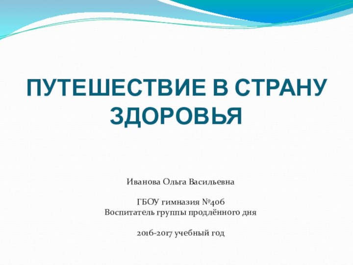 ПУТЕШЕСТВИЕ В СТРАНУ ЗДОРОВЬЯИванова Ольга ВасильевнаГБОУ гимназия №406Воспитатель группы продлённого дня2016-2017 учебный год