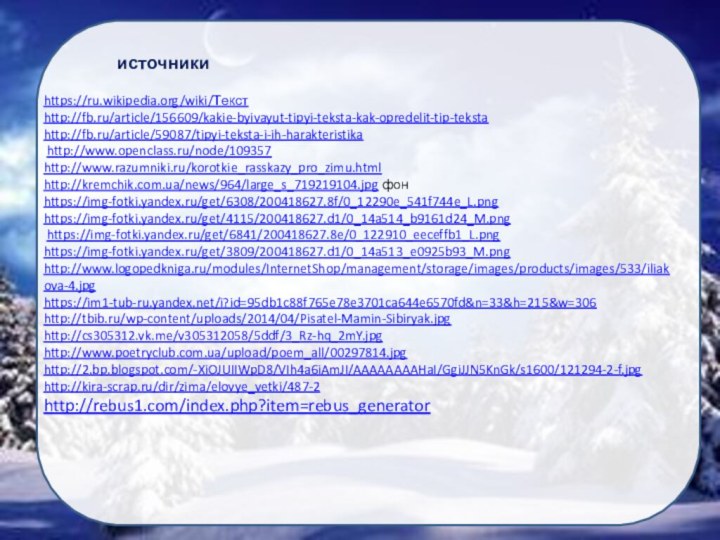 https://ru.wikipedia.org/wiki/Текстhttp://fb.ru/article/156609/kakie-byivayut-tipyi-teksta-kak-opredelit-tip-teksta http://fb.ru/article/59087/tipyi-teksta-i-ih-harakteristika http://www.openclass.ru/node/109357http://www.razumniki.ru/korotkie_rasskazy_pro_zimu.htmlhttp://kremchik.com.ua/news/964/large_s_719219104.jpg фонhttps://img-fotki.yandex.ru/get/6308/200418627.8f/0_12290e_541f744e_L.pnghttps://img-fotki.yandex.ru/get/4115/200418627.d1/0_14a514_b9161d24_M.png https://img-fotki.yandex.ru/get/6841/200418627.8e/0_122910_eeceffb1_L.pnghttps://img-fotki.yandex.ru/get/3809/200418627.d1/0_14a513_e0925b93_M.pnghttp://www.logopedkniga.ru/modules/InternetShop/management/storage/images/products/images/533/iliakova-4.jpg https://im1-tub-ru.yandex.net/i?id=95db1c88f765e78e3701ca644e6570fd&n=33&h=215&w=306http://tbib.ru/wp-content/uploads/2014/04/Pisatel-Mamin-Sibiryak.jpghttp://cs305312.vk.me/v305312058/5ddf/3_Rz-hq_2mY.jpg http://www.poetryclub.com.ua/upload/poem_all/00297814.jpghttp://2.bp.blogspot.com/-XiOJUIIWpD8/VIh4a6iAmJI/AAAAAAAAHaI/GgiJJN5KnGk/s1600/121294-2-f.jpg http://kira-scrap.ru/dir/zima/elovye_vetki/487-2 http://rebus1.com/index.php?item=rebus_generator источники