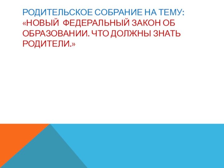 РОДИТЕЛЬСКОЕ СОБРАНИЕ НА ТЕМУ: «НОВЫЙ ФЕДЕРАЛЬНЫЙ ЗАКОН ОБ ОБРАЗОВАНИИ. ЧТО ДОЛЖНЫ ЗНАТЬ РОДИТЕЛИ.»