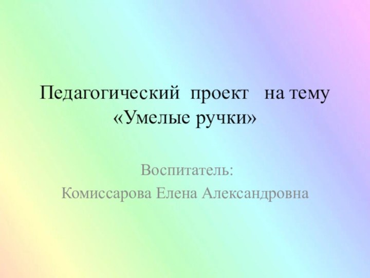 Педагогический проект  на тему «Умелые ручки»  Воспитатель:Комиссарова Елена Александровна