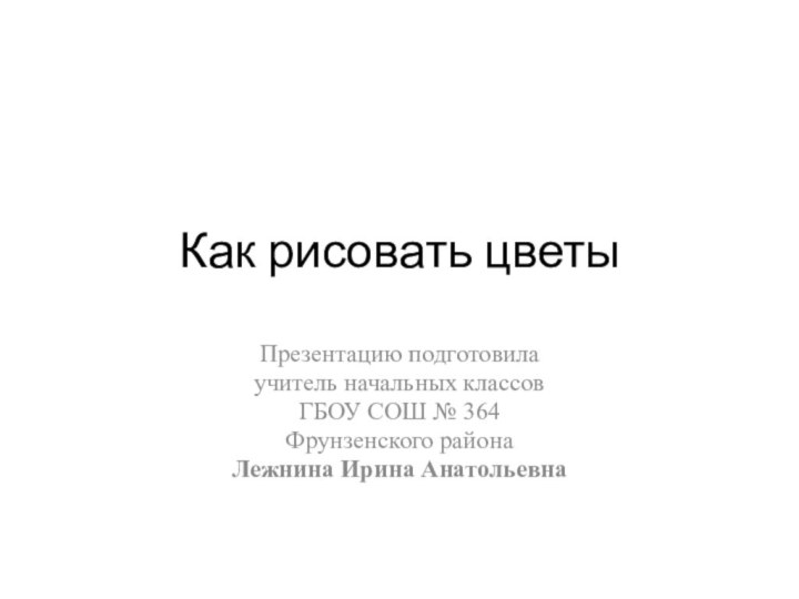 Как рисовать цветыПрезентацию подготовила учитель начальных классовГБОУ СОШ № 364 Фрунзенского района Лежнина Ирина Анатольевна