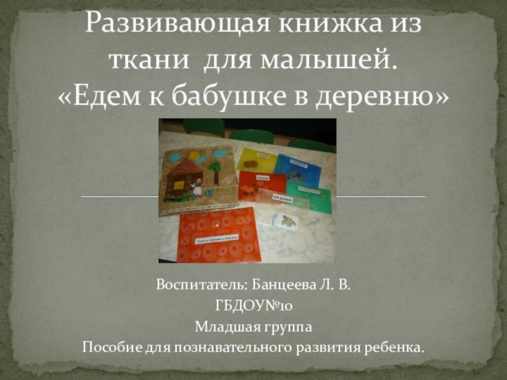 Воспитатель: Банцеева Л. В.ГБДОУ№10Младшая группаПособие для познавательного развития ребенка.Развивающая книжка из ткани