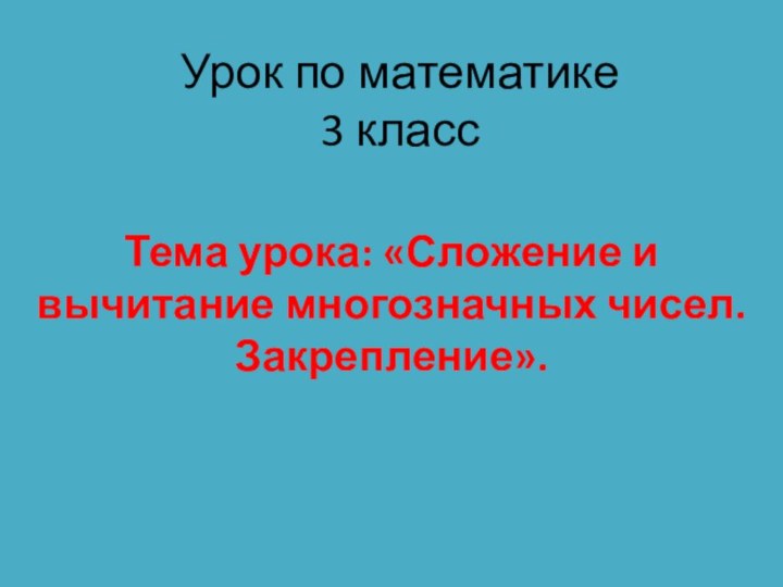 Урок по математике  3 классТема урока: «Сложение и вычитание многозначных чисел. Закрепление».