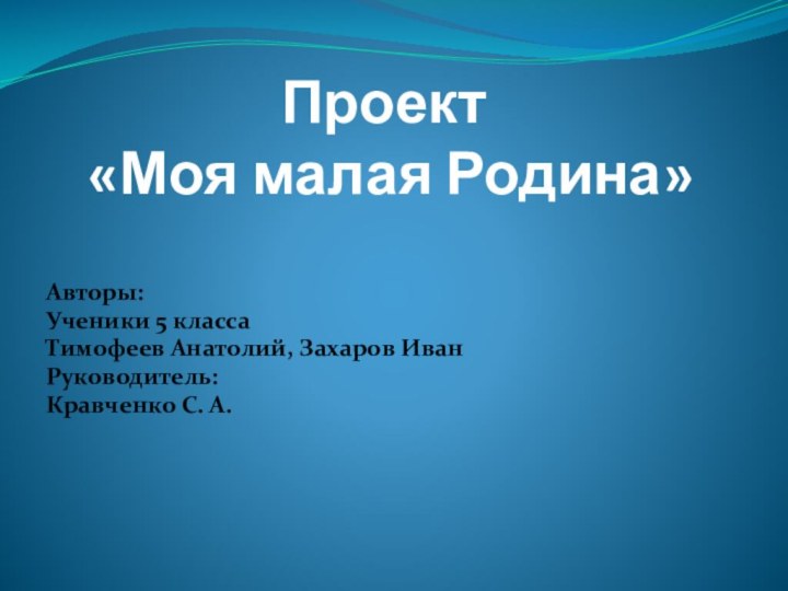 Проект  «Моя малая Родина»  Авторы:Ученики 5 класса Тимофеев Анатолий, Захаров ИванРуководитель:Кравченко С. А.