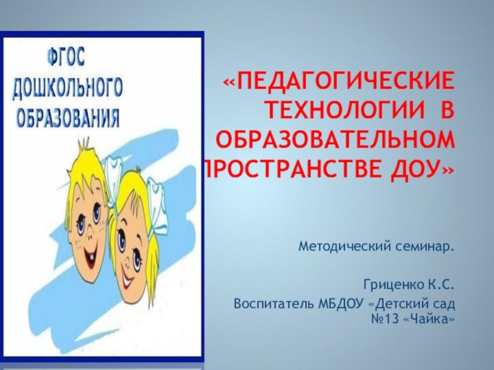 «педагогические технологии В ОБРАЗОВАТЕЛЬНОМ ПРОСТРАНСТВЕ ДОУ»Методический семинар.Гриценко К.С. Воспитатель МБДОУ «Детский сад №13 «Чайка»