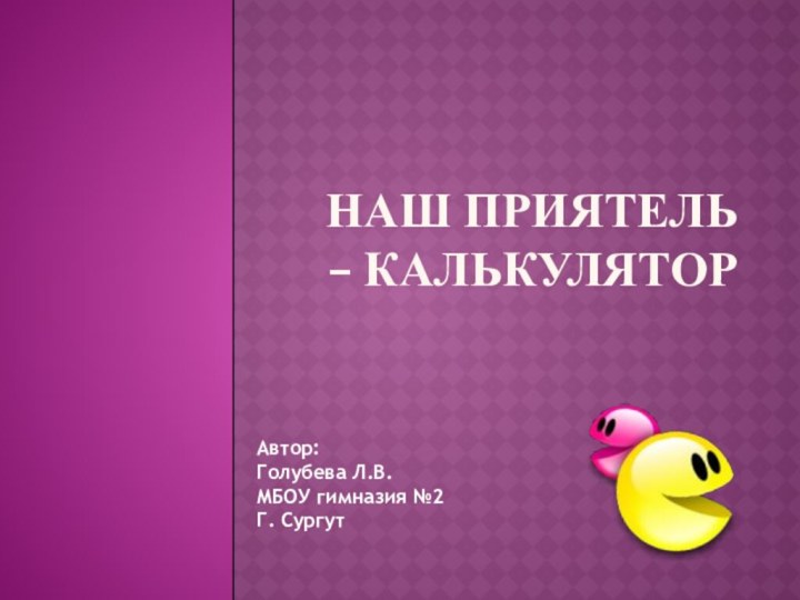 Наш приятель – калькулятор Автор:Голубева Л.В. МБОУ гимназия №2Г. Сургут