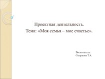 Проектная деятельность. Тема: Моя семья – мое счастье. Проект состоит из 2 частей (1 часть) проект по теме