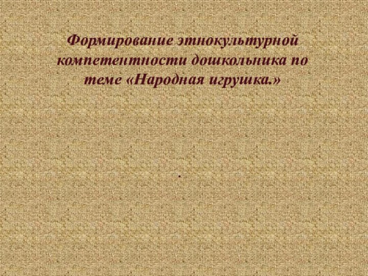 Формирование этнокультурной компетентности дошкольника по теме «Народная игрушка.».