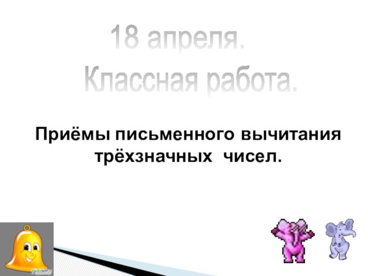 Приёмы письменного вычитания  трёхзначных чисел.Классная работа.18 апреля.