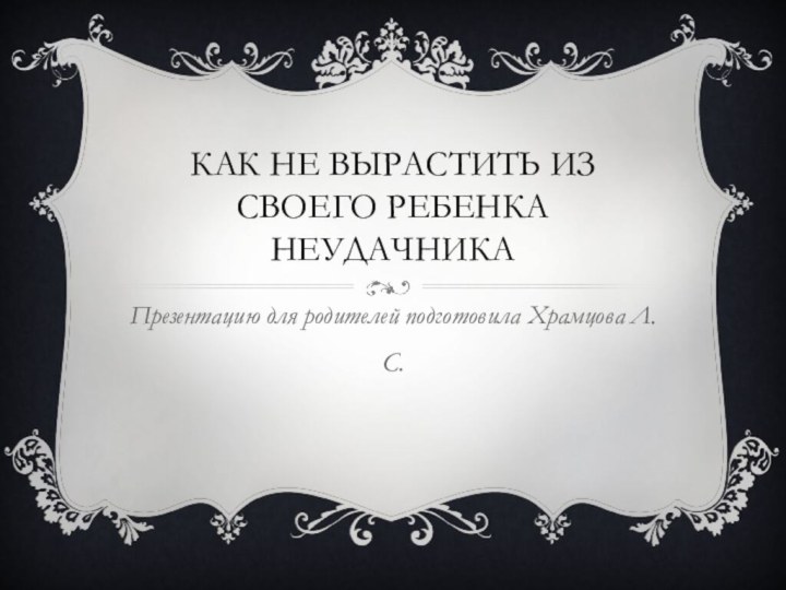 Как не вырастить из своего ребенка неудачникаПрезентацию для родителей подготовила Храмцова Л.С.