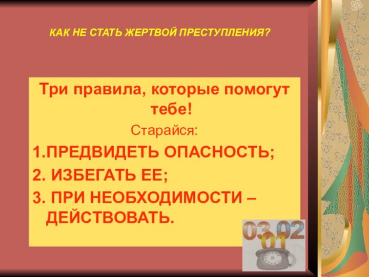 КАК НЕ СТАТЬ ЖЕРТВОЙ ПРЕСТУПЛЕНИЯ?Три правила, которые помогут тебе!Старайся:1.ПРЕДВИДЕТЬ ОПАСНОСТЬ;2. ИЗБЕГАТЬ ЕЕ;3. ПРИ НЕОБХОДИМОСТИ – ДЕЙСТВОВАТЬ.