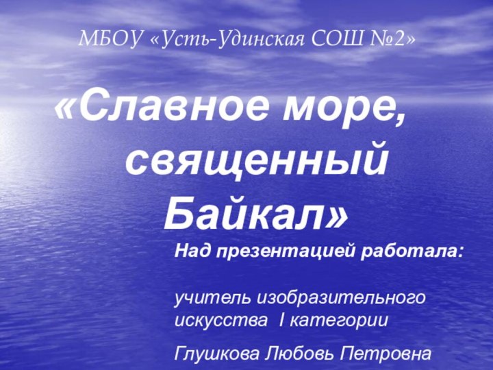 «Славное море,священный Байкал»МБОУ «Усть-Удинская СОШ №2»Над презентацией работала:  учитель изобразительного