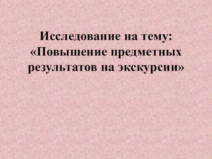 Исследование на тему:  «Повышение предметных результатов на экскурсии»