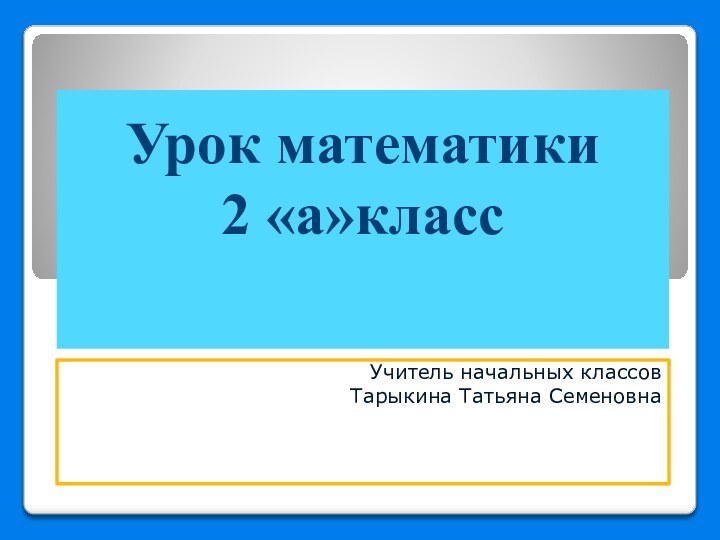 Урок математики 2 «а»класс  Учитель начальных классов Тарыкина Татьяна Семеновна