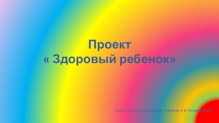 Проект « Здоровый ребенок»Подготовили: Кузьмина Н.М. Губанова А.В. Норкова Ю.М.