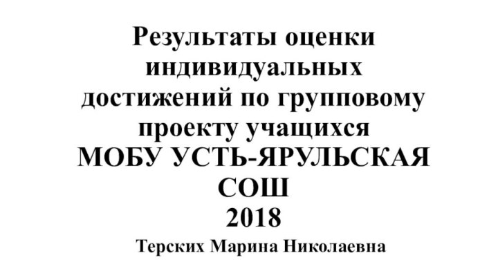 Результаты оценки индивидуальных достижений по групповому проекту учащихся МОБУ УСТЬ-ЯРУЛЬСКАЯ СОШ  2018Терских Марина Николаевна